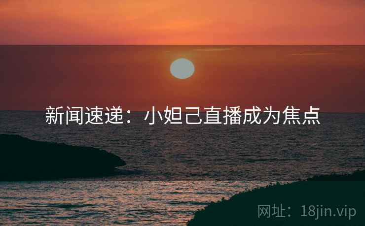 新闻速递：小妲己直播成为焦点