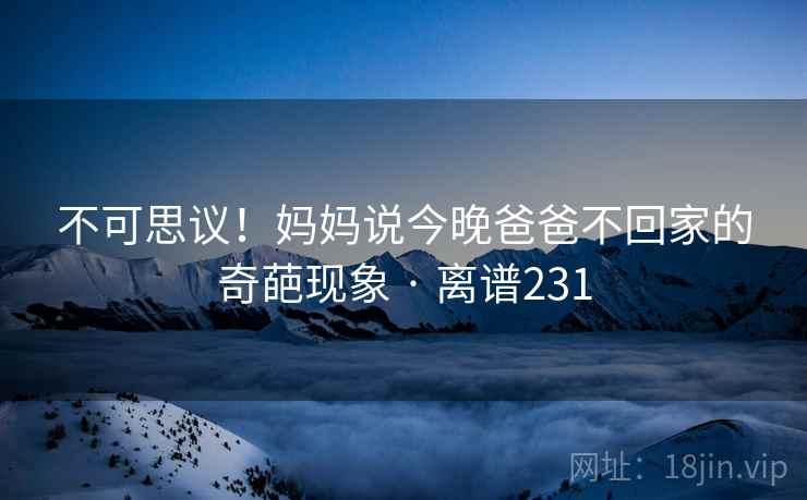 不可思议！妈妈说今晚爸爸不回家的奇葩现象 · 离谱231