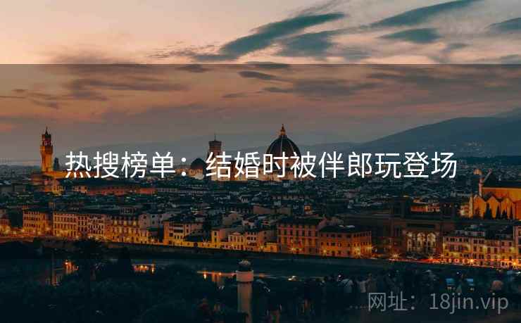 热搜榜单：结婚时被伴郎玩登场