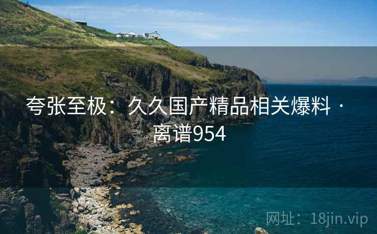 夸张至极：久久国产精品相关爆料 · 离谱954
