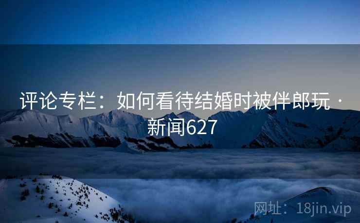 评论专栏：如何看待结婚时被伴郎玩 · 新闻627