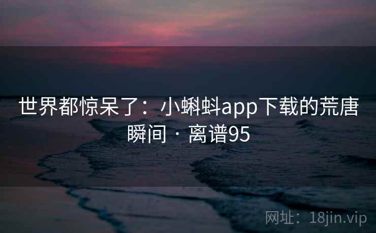 世界都惊呆了：小蝌蚪app下载的荒唐瞬间 · 离谱95