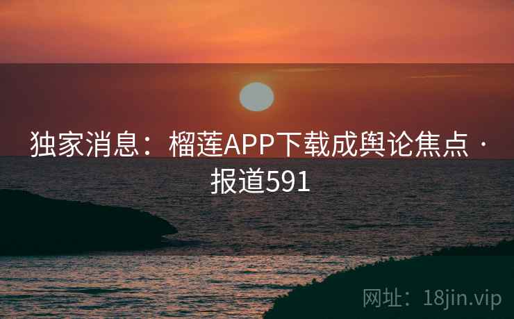 独家消息:榴莲APP下载成舆论焦点 · 报道591