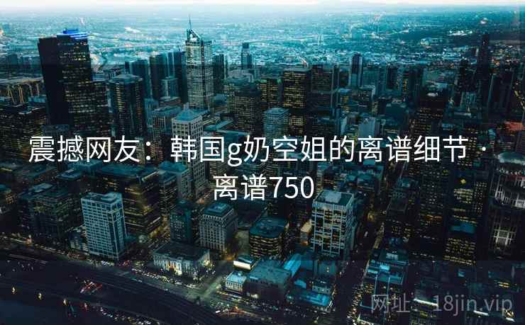 震撼网友：韩国g奶空姐的离谱细节 · 离谱750