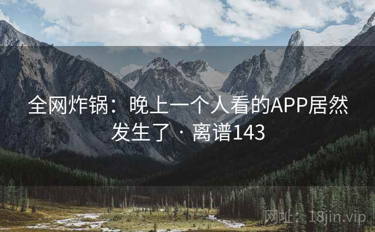 全网炸锅:晚上一个人看的APP居然发生了 · 离谱143