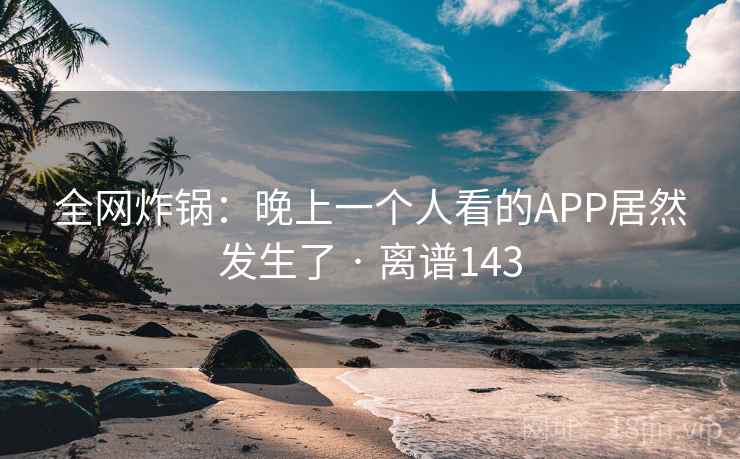全网炸锅:晚上一个人看的APP居然发生了 · 离谱143