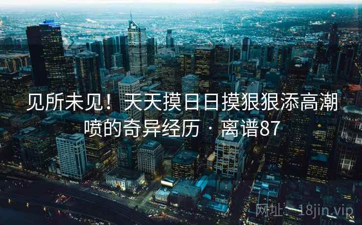详细阅读:见所未见!天天摸日日摸狠狠添高潮喷的奇异经历 · 离谱87 见所未见!天天摸日日摸狠狠添高潮喷的奇异经历 · 离谱87