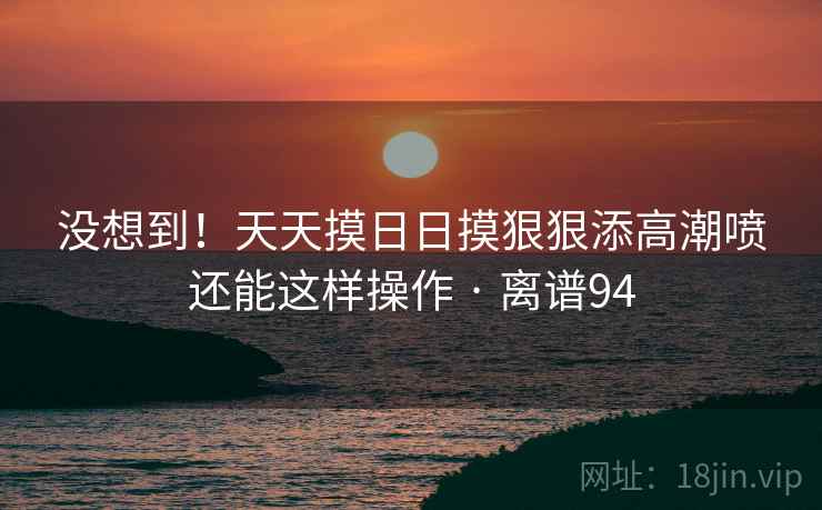 没想到!天天摸日日摸狠狠添高潮喷还能这样操作 · 离谱94
