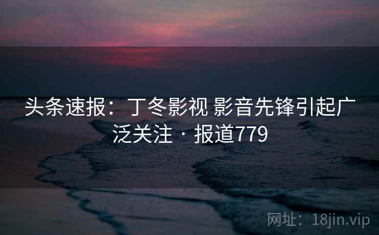头条速报:丁冬影视 影音先锋引起广泛关注 · 报道779