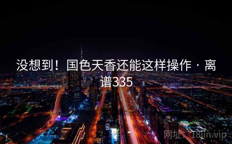 详细阅读:没想到!国色天香还能这样操作 · 离谱335 没想到!国色天香还能这样操作 · 离谱335