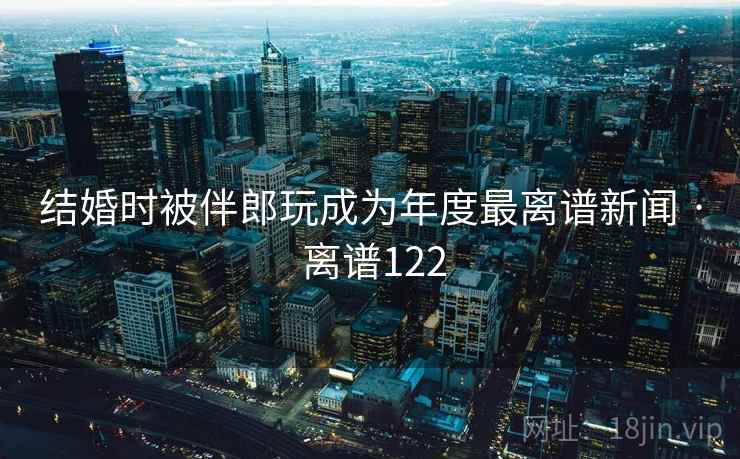 详细阅读:结婚时被伴郎玩成为年度最离谱新闻 · 离谱122 结婚时被伴郎玩成为年度最离谱新闻 · 离谱122